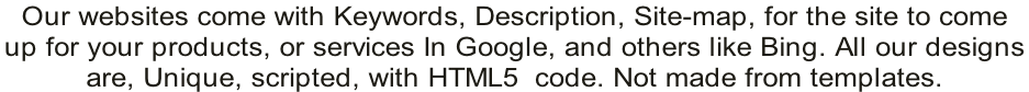 Our websites come with Keywords, Description, Site-map, for the site to come  up for your products, or services In Google, and others like Bing. All our designs  are, Unique, scripted, with HTML5  code. Not made from templates.