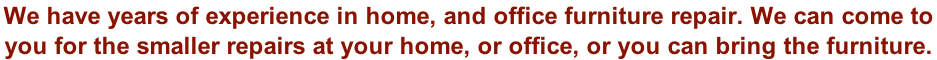 We have years of experience in home, and office furniture repair. We can come to  you for the smaller repairs at your home, or office, or you can bring the furniture.